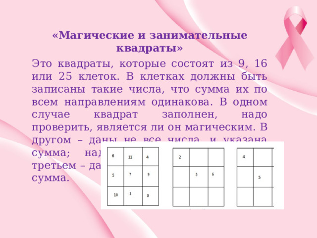 «Магические и занимательные квадраты» Это квадраты, которые состоят из 9, 16 или 25 клеток. В клетках должны быть записаны такие числа, что сумма их по всем направлениям одинакова. В одном случае квадрат заполнен, надо проверить, является ли он магическим. В другом – даны не все числа, и указана сумма; надо заполнить квадрат. В третьем – даны не все числа и не указана сумма. 