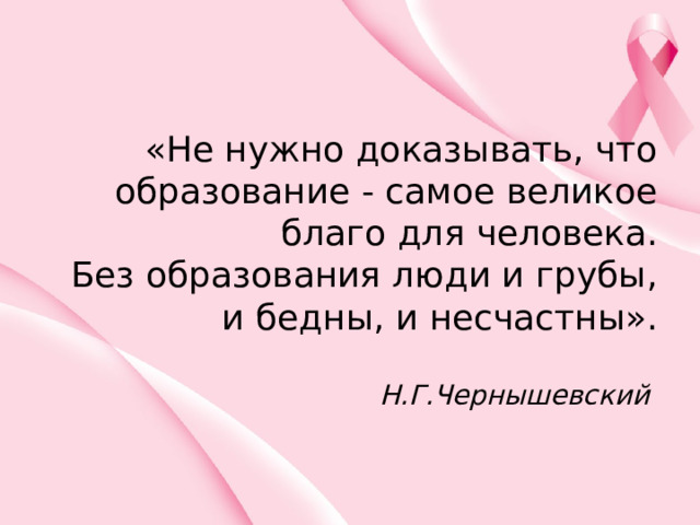 «Не нужно доказывать, что образование - самое великое благо для человека.  Без образования люди и грубы, и бедны, и несчастны».   Н.Г.Чернышевский  