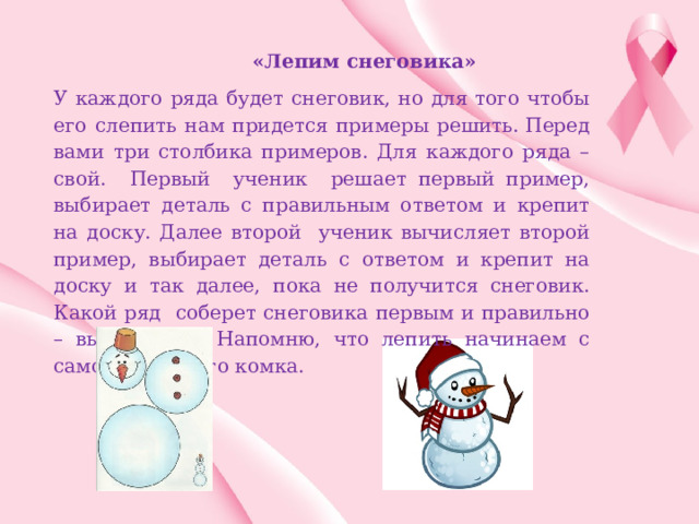  «Лепим снеговика» У каждого ряда будет снеговик, но для того чтобы его слепить нам придется примеры решить. Перед вами три столбика примеров. Для каждого ряда – свой. Первый ученик решает первый пример, выбирает деталь с правильным ответом и крепит на доску. Далее второй ученик вычисляет второй пример, выбирает деталь с ответом и крепит на доску и так далее, пока не получится снеговик. Какой ряд соберет снеговика первым и правильно – выигрывает. Напомню, что лепить начинаем с самого большого комка. 