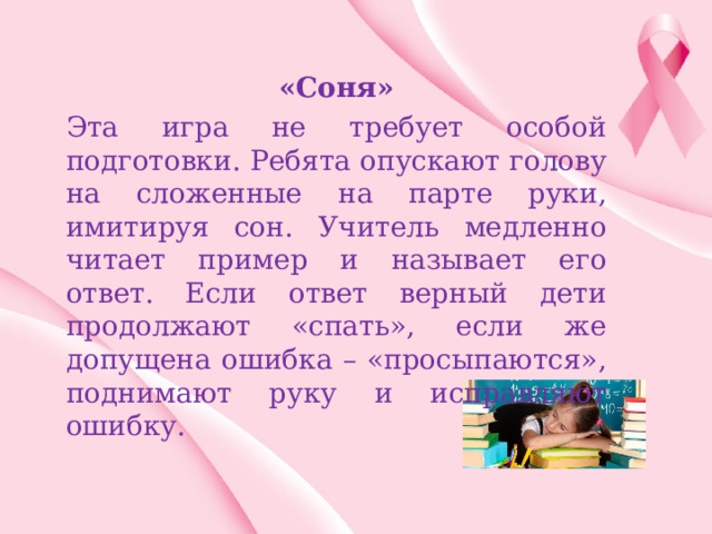 «Соня» Эта игра не требует особой подготовки. Ребята опускают голову на сложенные на парте руки, имитируя сон. Учитель медленно читает пример и называет его ответ. Если ответ верный дети продолжают «спать», если же допущена ошибка – «просыпаются», поднимают руку и исправляют ошибку. 