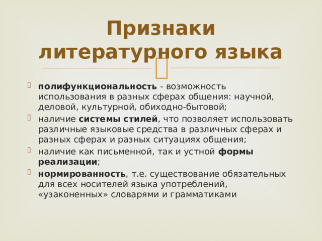 Признаки литературного языка полифункциональность - возможность использования в разных сферах общения: научной, деловой, культурной, обиходно-бытовой; наличие системы стилей , что позволяет использовать различные языковые средства в различных сферах и разных сферах и разных ситуациях общения; наличие как письменной, так и устной формы реализации ; нормированность , т.е. существование обязательных для всех носителей языка употреблений, «узаконенных» словарями и грамматиками 