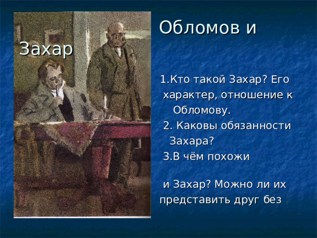  Обломов и Захар  1.Кто такой Захар? Его  характер, отношение к  Обломову.  2. Каковы обязанности  Захара?  3.В чём похожи Обломов  и Захар? Можно ли их  представить друг без друга? 