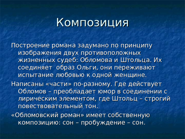Композиция Построение романа задумано по принципу изображения двух противоположных жизненных судеб: Обломова и Штольца. Их соединяет образ Ольги, они переживают испытание любовью к одной женщине. Написаны «части» по-разному. Где действует Обломов – преобладает юмор в соединении с лирическим элементом, где Штольц – строгий повествовательный тон. «Обломовский роман» имеет собственную композицию: сон – пробуждение – сон. 