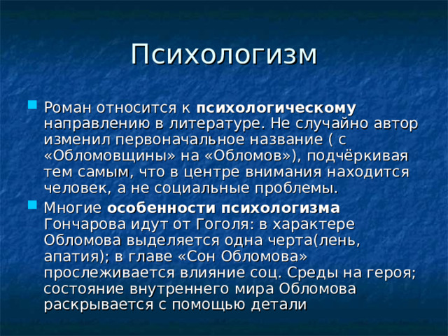 Психологизм Роман относится к психологическому направлению в литературе. Не случайно автор изменил первоначальное название ( с «Обломовщины» на «Обломов»), подчёркивая тем самым, что в центре внимания находится человек, а не социальные проблемы. Многие особенности психологизма Гончарова идут от Гоголя: в характере Обломова выделяется одна черта(лень, апатия); в главе «Сон Обломова» прослеживается влияние соц. Среды на героя; состояние внутреннего мира Обломова раскрывается с помощью детали 
