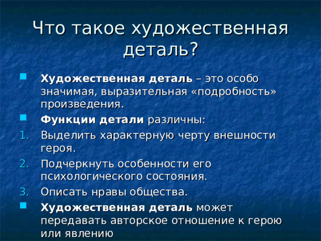 Что такое художественная деталь? Художественная деталь – это особо значимая, выразительная «подробность» произведения. Функции детали различны: Выделить характерную черту внешности героя. Подчеркнуть особенности его психологического состояния. Описать нравы общества. Художественная деталь может передавать авторское отношение к герою или явлению 
