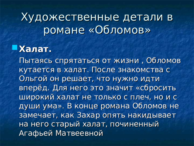 Художественные детали в романе «Обломов» Халат.   Пытаясь спрятаться от жизни , Обломов кутается в халат. После знакомства с Ольгой он решает, что нужно идти вперёд. Для него это значит «сбросить широкий халат не только с плеч, но и с души ума». В конце романа Обломов не замечает, как Захар опять накидывает на него старый халат, починенный Агафьей Матвеевной 