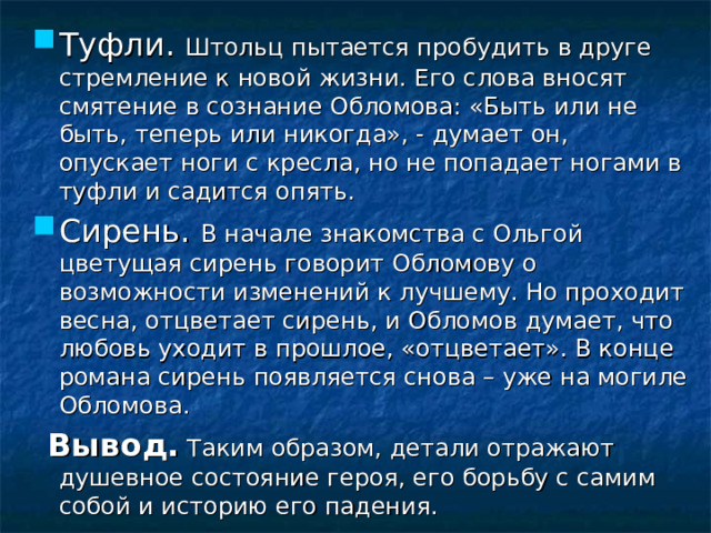 Туфли. Штольц пытается пробудить в друге стремление к новой жизни. Его слова вносят смятение в сознание Обломова: «Быть или не быть, теперь или никогда», - думает он, опускает ноги с кресла, но не попадает ногами в туфли и садится опять. Сирень. В начале знакомства с Ольгой цветущая сирень говорит Обломову о возможности изменений к лучшему. Но проходит весна, отцветает сирень, и Обломов думает, что любовь уходит в прошлое, «отцветает». В конце романа сирень появляется снова – уже на могиле Обломова.  Вывод. Таким образом, детали отражают душевное состояние героя, его борьбу с самим собой и историю его падения. 