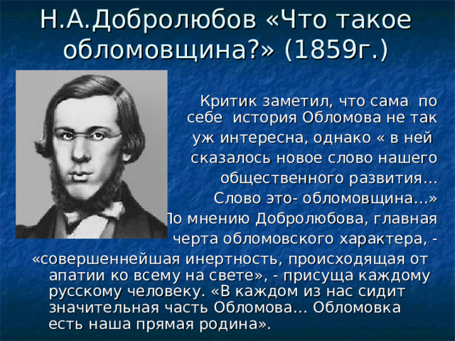 Н.А.Добролюбов «Что такое обломовщина?» (1859г.)    Критик заметил, что сама по себе история Обломова не так уж интересна, однако « в ней сказалось новое слово нашего общественного развития… Слово это- обломовщина…» По мнению Добролюбова, главная черта обломовского характера, - «совершеннейшая инертность, происходящая от апатии ко всему на свете», - присуща каждому русскому человеку. «В каждом из нас сидит значительная часть Обломова… Обломовка есть наша прямая родина». 