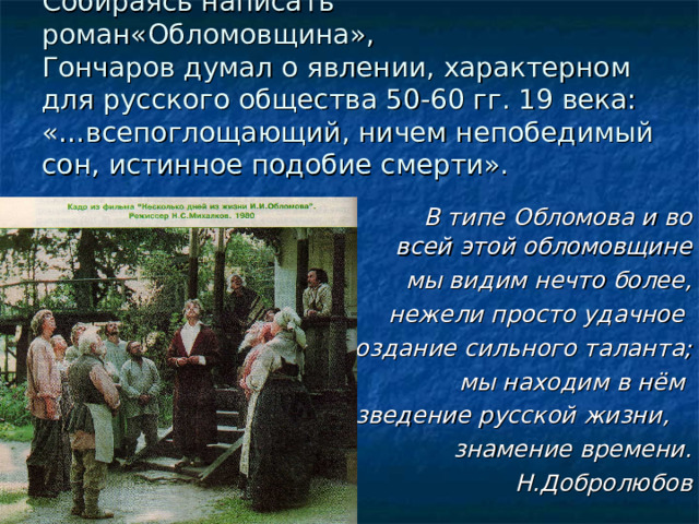 Собираясь написать роман«Обломовщина»,  Гончаров думал о явлении, характерном для русского общества 50-60 гг. 19 века: «…всепоглощающий, ничем непобедимый сон, истинное подобие смерти».  В типе Обломова и во всей этой обломовщине мы видим нечто более, нежели просто удачное создание сильного таланта; мы находим в нём произведение русской жизни, знамение времени. Н.Добролюбов 