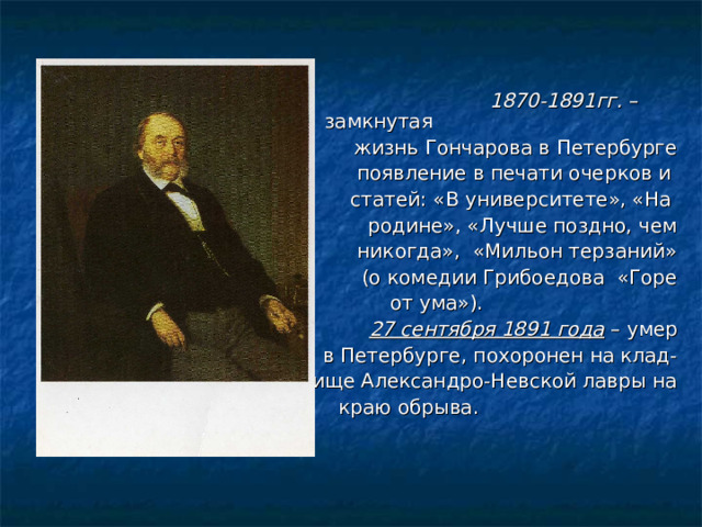  1870-1891гг. – замкнутая жизнь Гончарова в Петербурге появление в печати очерков и статей: «В университете», «На родине», «Лучше поздно, чем никогда», «Мильон терзаний» (о комедии Грибоедова «Горе  от ума»). 27 сентября 1891 года – умер  в Петербурге, похоронен на клад- бище Александро-Невской лавры на  краю обрыва. 
