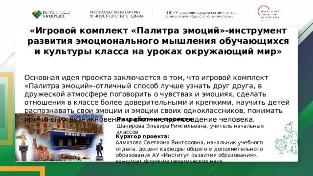 «Игровой комплект «Палитра эмоций»-инструмент развития эмоционального мышления обучающихся и культуры класса на уроках окружающий мир» Основная идея проекта заключается в том, что игровой комплект «Палитра эмоций»-отличный способ лучше узнать друг друга, в дружеской атмосфере поговорить о чувствах и эмоциях, сделать отношения в классе более доверительными и крепкими, научить детей распознавать свои эмоции и эмоции своих одноклассников, понимать причины их возникновения и влияние на поведение человека. Разработчик проекта : Шакирова Эльвира Римгильевна, учитель начальных классов Куратор проекта: Алмазова Светлана Викторовна, начальник учебного отдела, доцент кафедры общего и дополнительного образования АУ «Институт развития образования», кандидат физик-математических наук. 