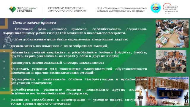 . Цель и задачи проекта Основная цель данного проекта : способствовать социально-эмоциональному развитию детей младшего школьного возраста. Для достижения цели были определены следующие задачи: познакомить школьников с многообразием эмоций; развивать умение выражать и распознавать эмоции (радость, злость, грусть, страх, удивление, интерес) у себя и других людей; расширять эмоциональный словарь школьников; создавать условия для понимания эмоциональной обусловленности поведения и причин возникновения эмоций; формировать у школьников основы саморегуляции и произвольной регуляции поведения; способствовать развитию эмпатии, пониманию других людей и оказанию им эмоциональной поддержки; развивать способность к децентрации — умению видеть ситуацию с точки зрения другого человека; формировать представления о морально-этических нормах и правилах поведения; познакомить детей с эффективными способами поведения в сложных коммуникативных ситуациях, развивать их коммуникативные навыки; 
