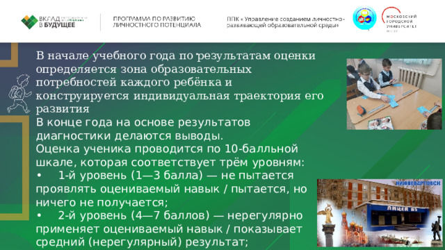 . В начале учебного года по результатам оценки определяется зона образовательных потребностей каждого ребёнка и конструируется индивидуальная траектория его развития В конце года на основе результатов диагностики делаются выводы. Оценка ученика проводится по 10-балльной шкале, которая соответствует трём уровням: •  1-й уровень (1—3 балла) — не пытается проявлять оцениваемый навык / пытается, но ничего не получается; •  2-й уровень (4—7 баллов) — нерегулярно применяет оцениваемый навык / показывает средний (нерегулярный) результат; •  3-й уровень (8—10 баллов) — регулярно и успешно применяет оцениваемый навык. 