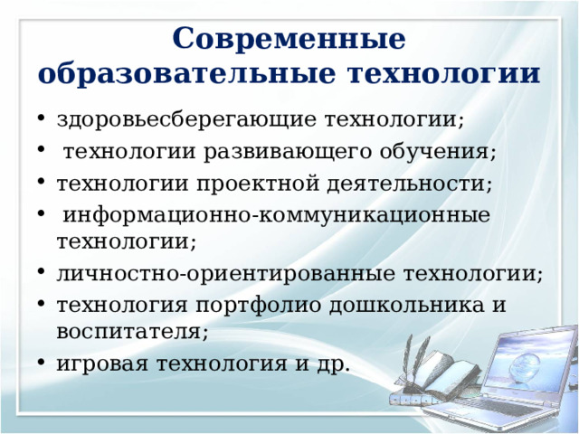Современные образовательные технологии здоровьесберегающие технологии;  технологии развивающего обучения; технологии проектной деятельности;   информационно-коммуникационные технологии; личностно-ориентированные технологии; технология портфолио дошкольника и воспитателя; игровая технология и др.     