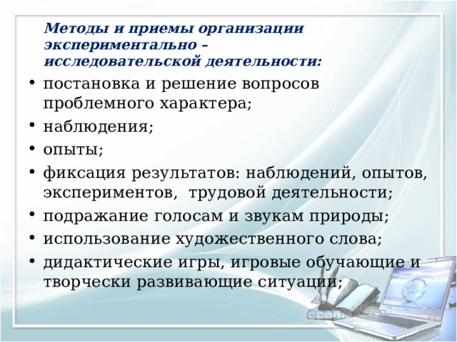   Методы и приемы организации экспериментально – исследовательской деятельности: постановка и решение вопросов проблемного характера; наблюдения; опыты; фиксация результатов: наблюдений, опытов, экспериментов,  трудовой деятельности; подражание голосам и звукам природы; использование художественного слова; дидактические игры, игровые обучающие и творчески развивающие ситуации; 