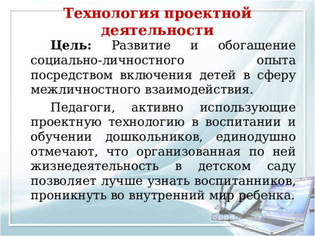 Технология проектной деятельности     Цель: Развитие и обогащение социально-личностного опыта посредством включения детей в сферу межличностного взаимодействия.   Педагоги, активно использующие проектную технологию в воспитании и обучении дошкольников, единодушно отмечают, что организованная по ней жизнедеятельность в детском саду позволяет лучше узнать воспитанников, проникнуть во внутренний мир ребенка. 