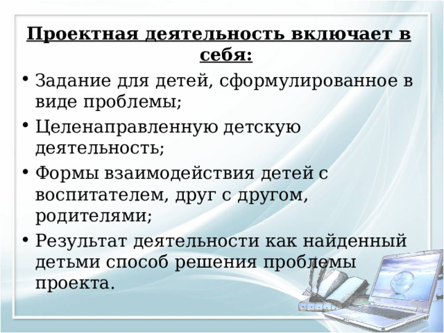Проектная деятельность включает в себя: Задание для детей, сформулированное в виде проблемы; Целенаправленную детскую деятельность; Формы взаимодействия детей с воспитателем, друг с другом, родителями; Результат деятельности как найденный детьми способ решения проблемы проекта. 