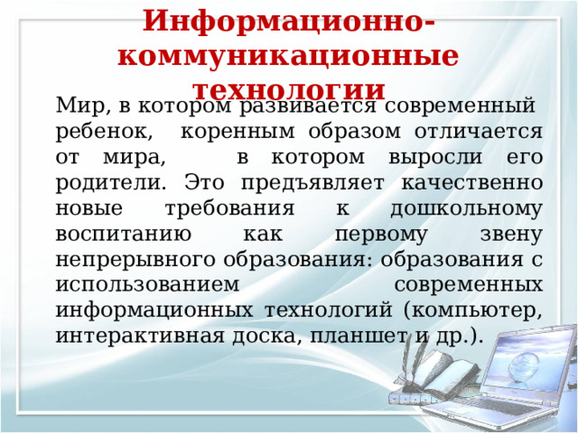 Информационно-коммуникационные технологии   Мир, в котором развивается современный ребенок, коренным образом отличается от мира, в котором выросли его родители. Это предъявляет качественно новые требования к дошкольному воспитанию как первому звену непрерывного образования: образования с использованием современных информационных технологий (компьютер, интерактивная доска, планшет и др.). 