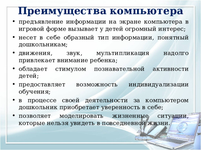 Преимущества компьютера   предъявление информации на экране компьютера в игровой форме вызывает у детей огромный интерес; несет в себе образный тип информации, понятный дошкольникам; движения, звук, мультипликация надолго привлекает внимание ребенка; обладает стимулом познавательной активности детей; предоставляет возможность индивидуализации обучения; в процессе своей деятельности за компьютером дошкольник приобретает уверенность в себе; позволяет моделировать жизненные ситуации, которые нельзя увидеть в повседневной жизни.  