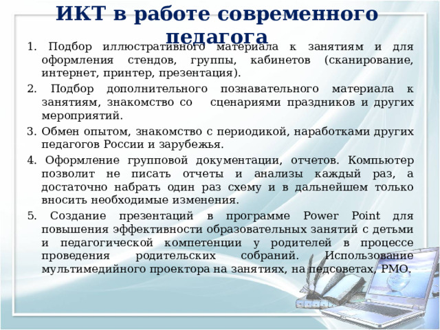ИКТ в работе современного педагога 1. Подбор иллюстративного материала к занятиям и для оформления стендов, группы, кабинетов (сканирование, интернет, принтер, презентация). 2. Подбор дополнительного познавательного материала к занятиям, знакомство со сценариями праздников и других мероприятий. 3. Обмен опытом, знакомство с периодикой, наработками других педагогов России и зарубежья. 4. Оформление групповой документации, отчетов. Компьютер позволит не писать отчеты и анализы каждый раз, а достаточно набрать один раз схему и в дальнейшем только вносить необходимые изменения. 5. Создание презентаций в программе Рower Рoint для повышения эффективности образовательных занятий с детьми и педагогической компетенции у родителей в процессе проведения родительских собраний. Использование мультимедийного проектора на занятиях, на педсоветах, РМО. 