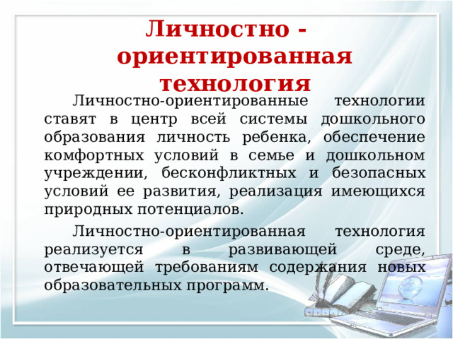 Личностно - ориентированная технология     Личностно-ориентированные технологии ставят в центр всей системы дошкольного образования личность ребенка, обеспечение комфортных условий в семье и дошкольном учреждении, бесконфликтных и безопасных условий ее развития, реализация имеющихся природных потенциалов.   Личностно-ориентированная технология реализуется в развивающей среде, отвечающей требованиям содержания новых образовательных программ. 