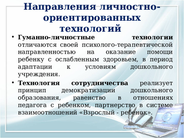Направления личностно-ориентированных технологий Гуманно-личностные технологии отличаются своей психолого-терапевтической направленностью на оказание помощи ребенку с ослабленным здоровьем, в период адаптации к условиям дошкольного учреждения. Технология сотрудничества реализует принцип демократизации дошкольного образования, равенство в отношениях педагога с ребенком, партнерство в системе взаимоотношений «Взрослый - ребенок». 