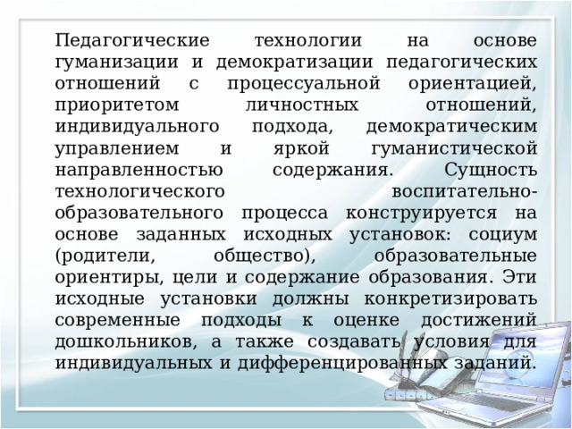   Педагогические технологии на основе гуманизации и демократизации педагогических отношений с процессуальной ориентацией, приоритетом личностных отношений, индивидуального подхода, демократическим управлением и яркой гуманистической направленностью содержания. Сущность технологического воспитательно-образовательного процесса конструируется на основе заданных исходных установок: социум (родители, общество), образовательные ориентиры, цели и содержание образования. Эти исходные установки должны конкретизировать современные подходы к оценке достижений дошкольников, а также создавать условия для индивидуальных и дифференцированных заданий. 