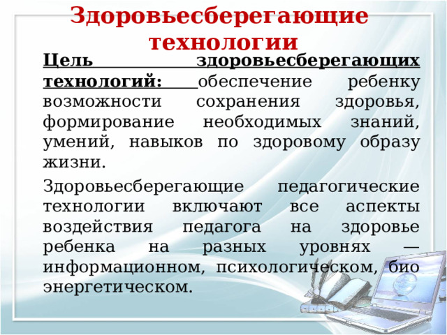 Здоровьесберегающие технологии     Цель  здоровьесберегающих технологий: обеспечение ребенку возможности сохранения здоровья, формирование необходимых знаний, умений, навыков по здоровому образу жизни.   Здоровьесберегающие педагогические технологии включают все аспекты воздействия педагога на здоровье ребенка на разных уровнях — информационном, психологическом, био­энергетическом. 