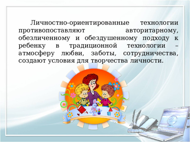   Личностно-ориентированные технологии противопоставляют авторитарному, обезличенному и обездушенному подходу к ребенку в традиционной технологии – атмосферу любви, заботы, сотрудничества, создают условия для творчества личности. 