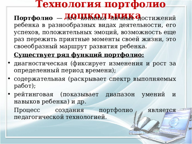 Технология портфолио дошкольника     Портфолио — это копилка личных достижений ребенка в разнообразных видах деятельности, его успехов, положительных эмоций, возможность еще раз пережить приятные моменты своей жизни, это своеобразный маршрут развития ребенка.   Существует ряд функций портфолио: диагностическая (фиксирует изменения и рост за определенный период времени); содержательная (раскрывает спектр выполняемых работ); рейтинговая (показывает диапазон умений и навыков ребенка) и др.  Процесс создания портфолио является педагогической технологией. 