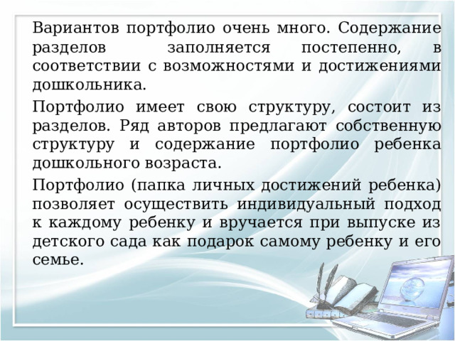   Вариантов портфолио очень много. Содержание разделов заполняется постепенно, в соответствии с возможностями и достижениями дошкольника.   Портфолио имеет свою структуру, состоит из разделов. Ряд авторов предлагают собственную структуру и содержание портфолио ребенка дошкольного возраста.  Портфолио (папка личных достижений ребенка) позволяет осуществить индивидуальный подход к каждому ребенку и вручается при выпуске из детского сада как подарок самому ребенку и его семье. 
