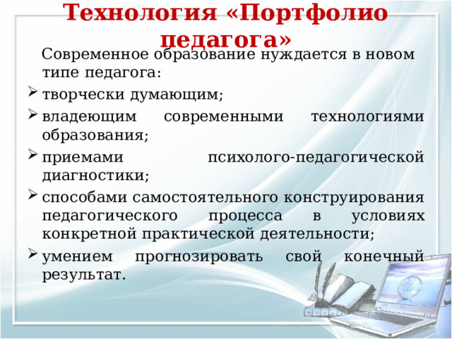 Технология «Портфолио педагога»    Современное образование нуждается в новом типе педагога: творчески думающим; владеющим современными технологиями образования; приемами психолого-педагогической диагностики; способами самостоятельного конструирования педагогического процесса в условиях конкретной практической деятельности; умением прогнозировать свой конечный результат. 