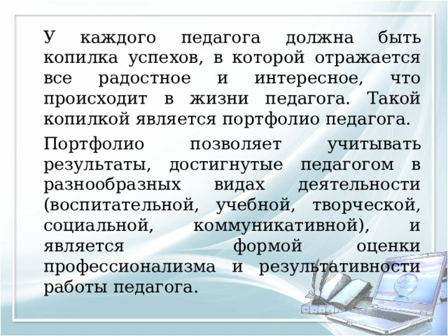   У каждого педагога должна быть копилка успехов, в которой отражается все радостное и интересное, что происходит в жизни педагога. Такой копилкой является портфолио педагога.   Портфолио позволяет учитывать результаты, достигнутые педагогом в разнообразных видах деятельности (воспитательной, учебной, творческой, социальной, коммуникативной), и является формой оценки профессионализма и результативности работы педагога. 