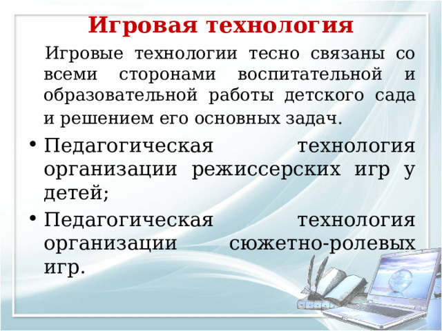 Игровая технология     Игровые технологии тесно связаны со всеми сторонами воспитательной и образовательной работы детского сада и решением его основных задач.  Педагогическая технология организации режиссерских игр у детей; Педагогическая технология организации сюжетно-ролевых игр.   