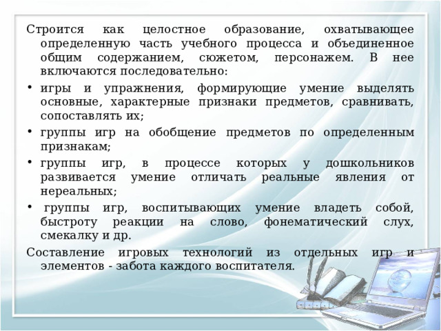 Строится как целостное образование, охватывающее определенную часть учебного процесса и объединенное общим содержанием, сюжетом, персонажем. В нее включаются последовательно: игры и упражнения, формирующие умение выделять основные, характерные признаки предметов, сравнивать, сопоставлять их; группы игр на обобщение предметов по определенным признакам; группы игр, в процессе которых у дошкольников развивается умение отличать реальные явления от нереальных;   группы игр, воспитывающих умение владеть собой, быстроту реакции на слово, фонематический слух, смекалку и др. Составление игровых технологий из отдельных игр и элементов - забота каждого воспитателя. 