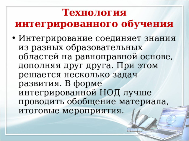 Технология интегрированного обучения Интегрирование соединяет знания из разных образовательных областей на равноправной основе, дополняя друг друга. При этом решается несколько задач развития. В форме интегрированной НОД лучше проводить обобщение материала, итоговые мероприятия. 