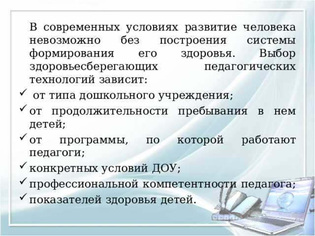   В современных условиях развитие человека невозможно без построения системы формирования его здоровья. Выбор здоровьесберегающих педагогических технологий зависит:  от типа дошкольного учреждения; от продолжительности пребывания в нем детей; от программы, по которой работают педагоги; конкретных условий ДОУ; профессиональной компетентности педагога; показателей здоровья детей. 