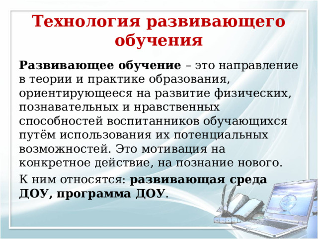Технология развивающего обучения Развивающее обучение – это направление в теории и практике образования, ориентирующееся на развитие физических, познавательных и нравственных способностей воспитанников обучающихся путём использования их потенциальных возможностей. Это мотивация на конкретное действие, на познание нового. К ним относятся: развивающая среда ДОУ,  программа ДОУ . 