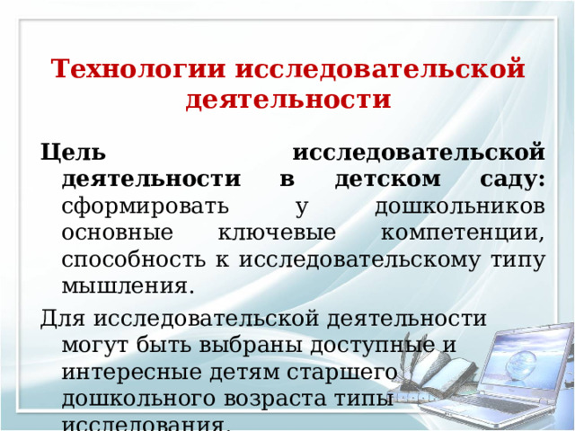 Технологии исследовательской деятельности   Цель  исследовательской деятельности в детском саду: сформировать у дошкольников основные ключевые компетенции, способность к исследовательскому типу мышления. Для исследовательской деятельности могут быть выбраны доступные и интересные детям старшего дошкольного возраста типы исследования. 