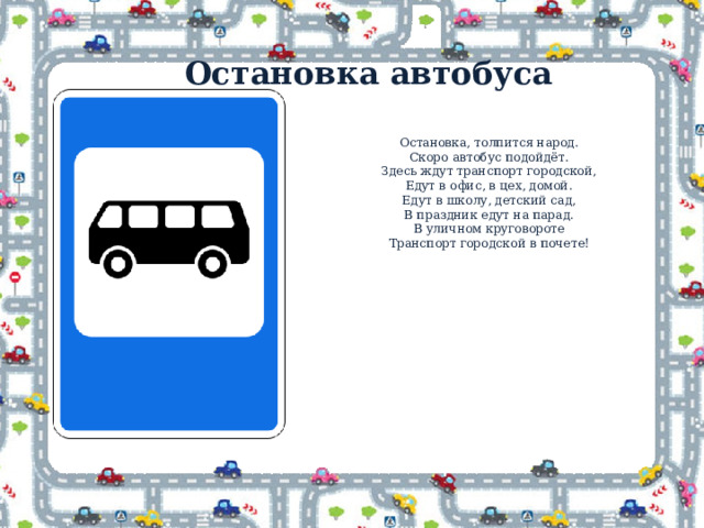 Остановка автобуса Остановка, толпится народ.  Скоро автобус подойдёт.  Здесь ждут транспорт городской,  Едут в офис, в цех, домой.  Едут в школу, детский сад,  В праздник едут на парад.  В уличном круговороте  Транспорт городской в почете! 