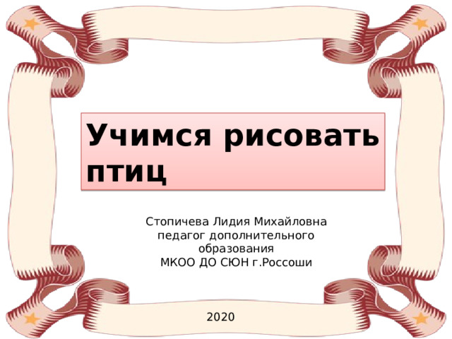 Учимся рисовать птиц Стопичева Лидия Михайловна педагог дополнительного образования МКОО ДО СЮН г.Россоши 2020 