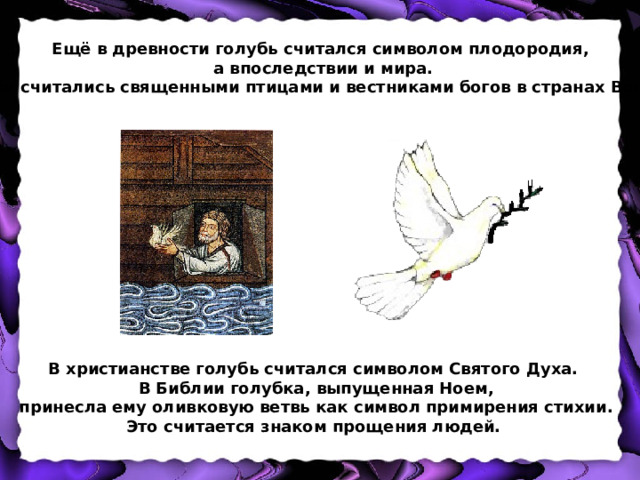 Ещё в древности голубь считался символом плодородия,  а впоследствии и мира. Голуби считались священными птицами и вестниками богов в странах Востока. В христианстве голубь считался символом Святого Духа. В Библии голубка, выпущенная Ноем,  принесла ему оливковую ветвь как символ примирения стихии. Это считается знаком прощения людей. 