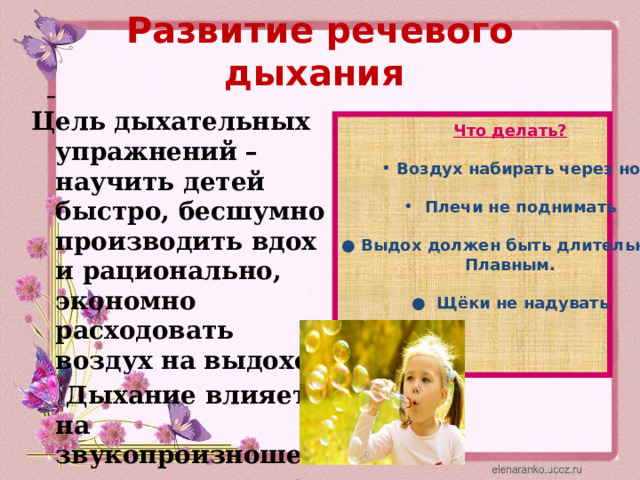 Развитие речевого дыхания    Цель дыхательных упражнений – научить детей быстро, бесшумно производить вдох и рационально, экономно расходовать воздух на выдохе.  Дыхание влияет на звукопроизношение, артикуляцию и голос . Что делать?  Воздух набирать через нос Воздух набирать через нос   Плечи не поднимать  ● Выдох должен быть длительным Плавным.  ● Щёки не надувать    