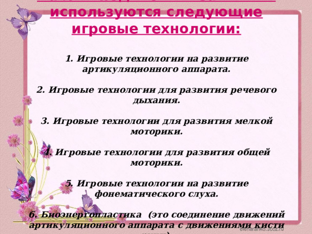 На логопедических занятиях используются следующие игровые технологии:     1. Игровые технологии на развитие артикуляционного аппарата.   2. Игровые технологии для развития речевого дыхания.   3. Игровые технологии для развития мелкой моторики.   4. Игровые технологии для развития общей моторики.   5. Игровые технологии на развитие фонематического слуха.   6. Биоэнергопластика (это соединение движений артикуляционного аппарата с движениями кисти руки).   