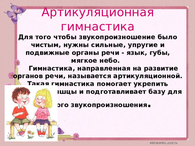 Артикуляционная гимнастика  Для того чтобы звукопроизношение было чистым, нужны сильные, упругие и подвижные органы речи - язык, губы, мягкое небо.  Гимнастика, направленная на развитие органов речи, называется артикуляционной. Такая гимнастика помогает укрепить речевые мышцы и подготавливает базу для чистого звукопроизношения . 