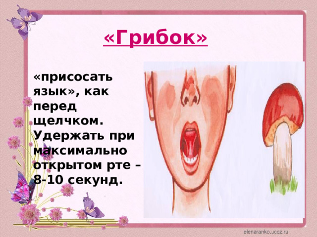 «Грибок»  «присосать язык», как перед щелчком. Удержать при максимально открытом рте – 8-10 секунд. 