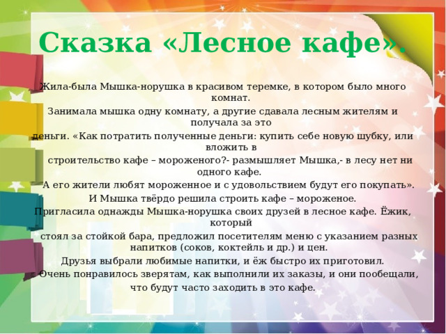 Сказка «Лесное кафе». Жила-была Мышка-норушка в красивом теремке, в котором было много комнат. Занимала мышка одну комнату, а другие сдавала лесным жителям и получала за это деньги. «Как потратить полученные деньги: купить себе новую шубку, или вложить в  строительство кафе – мороженого?- размышляет Мышка,- в лесу нет ни одного кафе.  А его жители любят мороженное и с удовольствием будут его покупать». И Мышка твёрдо решила строить кафе – мороженое. Пригласила однажды Мышка-норушка своих друзей в лесное кафе. Ёжик, который  стоял за стойкой бара, предложил посетителям меню с указанием разных напитков (соков, коктейль и др.) и цен. Друзья выбрали любимые напитки, и ёж быстро их приготовил.  Очень понравилось зверятам, как выполнили их заказы, и они пообещали, что будут часто заходить в это кафе. 