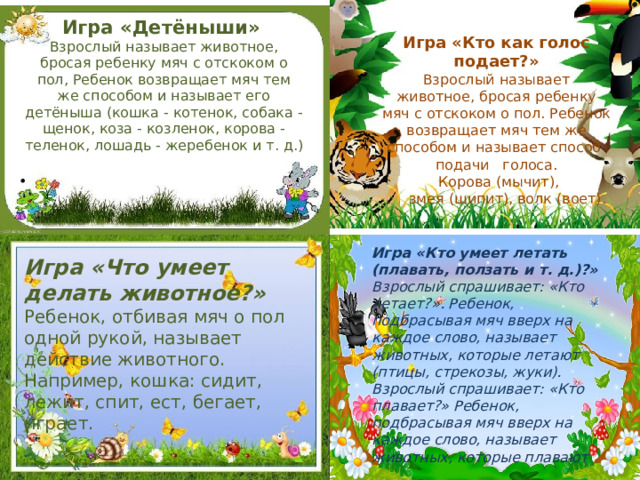 Игра «Детёныши»  Взрослый называет животное, бросая ребенку мяч с отскоком о пол, Ребенок возвращает мяч тем же способом и называет его детёныша (кошка - котенок, собака - щенок, коза - козленок, корова - теленок, лошадь - жеребенок и т. д.)     Игра «Кто как голос подает?» Взрослый называет животное, бросая ребенку мяч с отскоком о пол. Ребенок возвращает мяч тем же способом и называет способ подачи голоса.  Корова (мычит),  змея (шипит), волк (воет).    Игра «Кто умеет летать (плавать, ползать и т. д.)?»  Взрослый спрашивает: «Кто летает?». Ребенок, подбрасывая мяч вверх на каждое слово, называет животных, которые летают (птицы, стрекозы, жуки). Взрослый спрашивает: «Кто плавает?» Ребенок, подбрасывая мяч вверх на каждое слово, называет животных, которые плавают Игра «Что умеет делать животное?»  Ребенок, отбивая мяч о пол одной рукой, называет действие животного. Например, кошка: сидит, лежит, спит, ест, бегает, играет.    