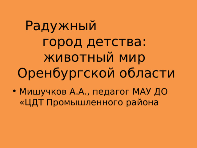  Радужный город детства:  животный мир  Оренбургской области   Мишучков А.А., педагог МАУ ДО «ЦДТ Промышленного района  