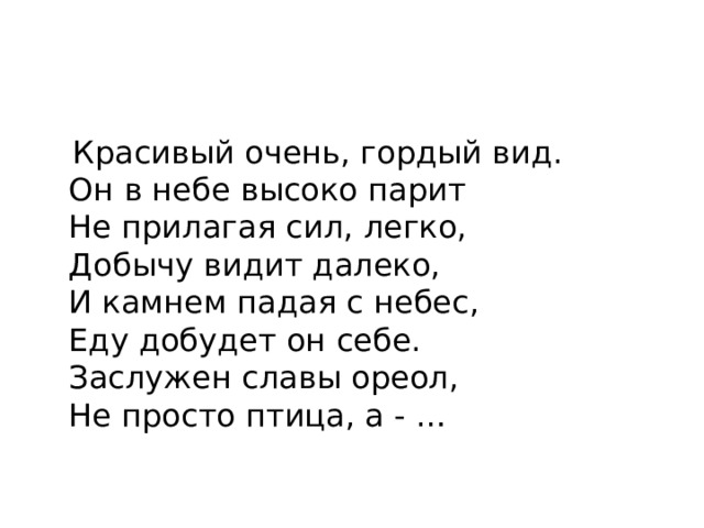  Красивый очень, гордый вид.  Он в небе высоко парит  Не прилагая сил, легко,  Добычу видит далеко,  И камнем падая с небес,  Еду добудет он себе.  Заслужен славы ореол,  Не просто птица, а - … 